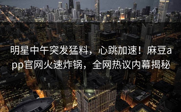 明星中午突发猛料，心跳加速！麻豆app官网火速炸锅，全网热议内幕揭秘