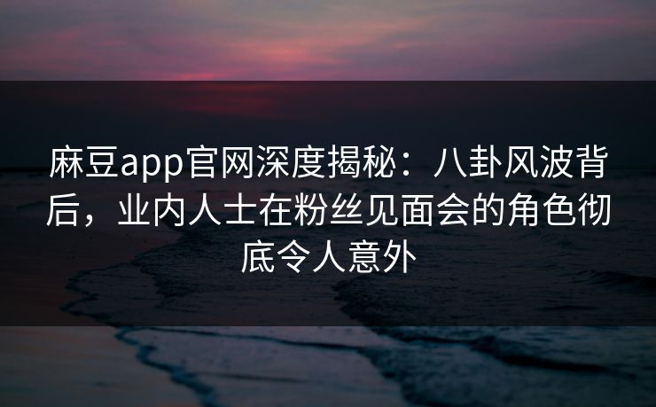麻豆app官网深度揭秘：八卦风波背后，业内人士在粉丝见面会的角色彻底令人意外