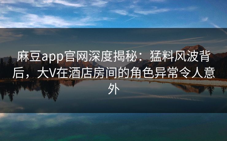 麻豆app官网深度揭秘：猛料风波背后，大V在酒店房间的角色异常令人意外