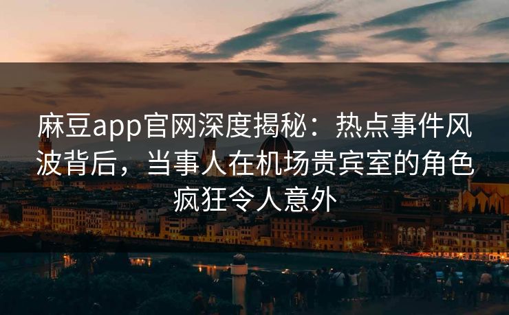 麻豆app官网深度揭秘：热点事件风波背后，当事人在机场贵宾室的角色疯狂令人意外