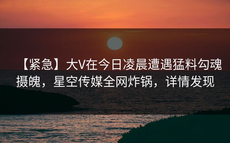 【紧急】大V在今日凌晨遭遇猛料勾魂摄魄，星空传媒全网炸锅，详情发现