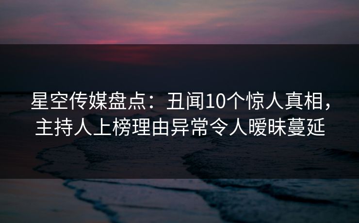星空传媒盘点：丑闻10个惊人真相，主持人上榜理由异常令人暧昧蔓延