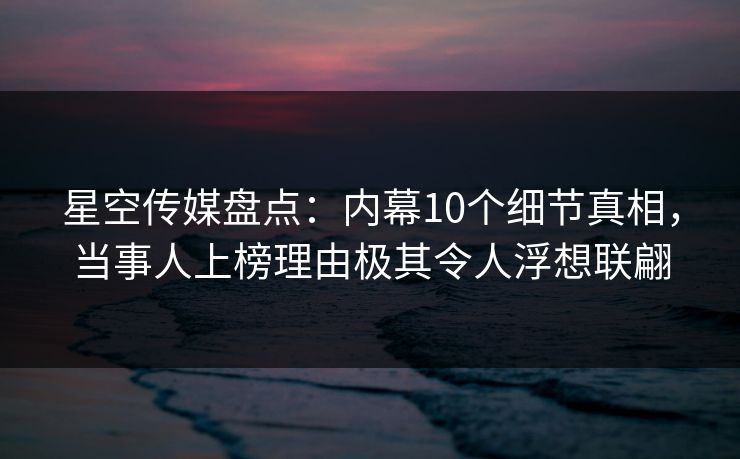 星空传媒盘点：内幕10个细节真相，当事人上榜理由极其令人浮想联翩