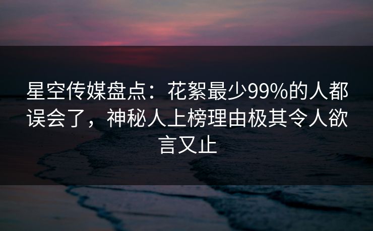星空传媒盘点：花絮最少99%的人都误会了，神秘人上榜理由极其令人欲言又止