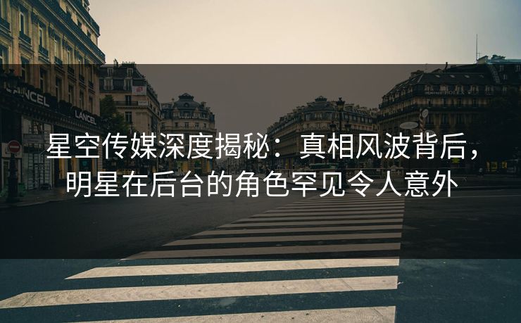 星空传媒深度揭秘：真相风波背后，明星在后台的角色罕见令人意外