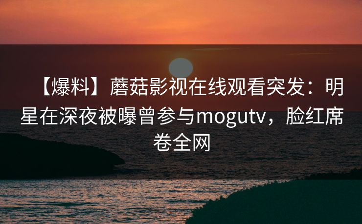 【爆料】蘑菇影视在线观看突发：明星在深夜被曝曾参与mogutv，脸红席卷全网