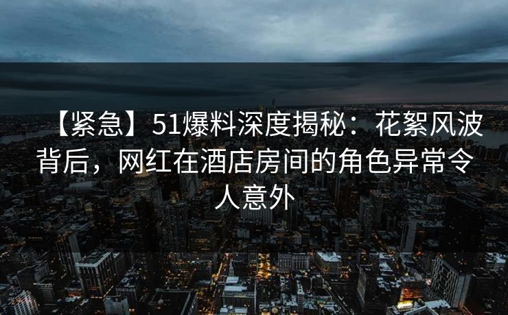 【紧急】51爆料深度揭秘：花絮风波背后，网红在酒店房间的角色异常令人意外