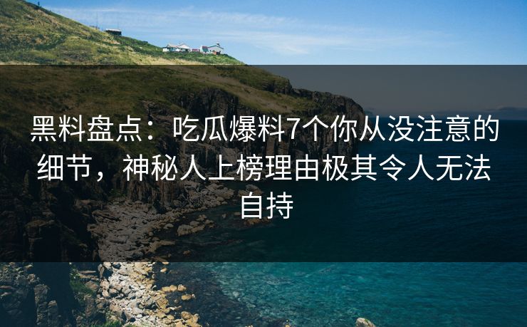 黑料盘点：吃瓜爆料7个你从没注意的细节，神秘人上榜理由极其令人无法自持