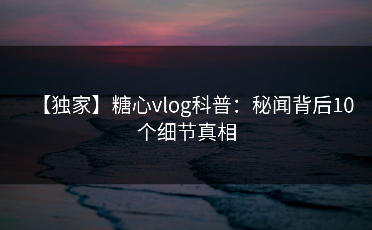 【独家】糖心vlog科普：秘闻背后10个细节真相