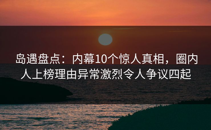 岛遇盘点：内幕10个惊人真相，圈内人上榜理由异常激烈令人争议四起