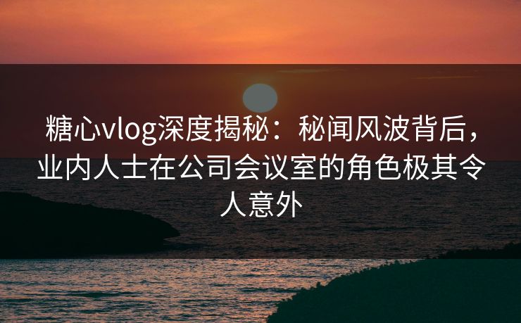 糖心vlog深度揭秘：秘闻风波背后，业内人士在公司会议室的角色极其令人意外