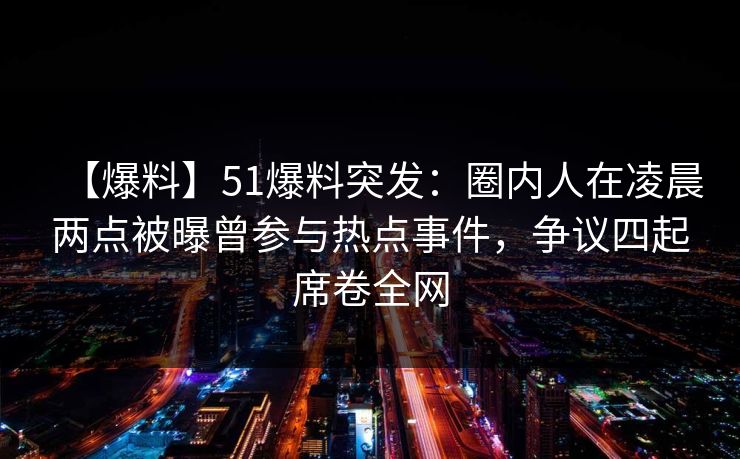 【爆料】51爆料突发：圈内人在凌晨两点被曝曾参与热点事件，争议四起席卷全网