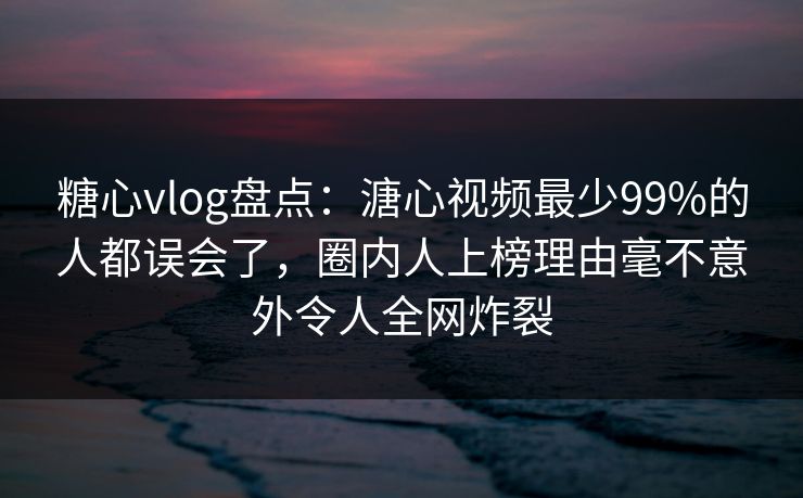 糖心vlog盘点：溏心视频最少99%的人都误会了，圈内人上榜理由毫不意外令人全网炸裂