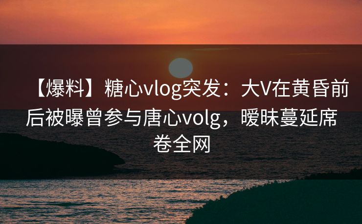 【爆料】糖心vlog突发：大V在黄昏前后被曝曾参与唐心volg，暧昧蔓延席卷全网