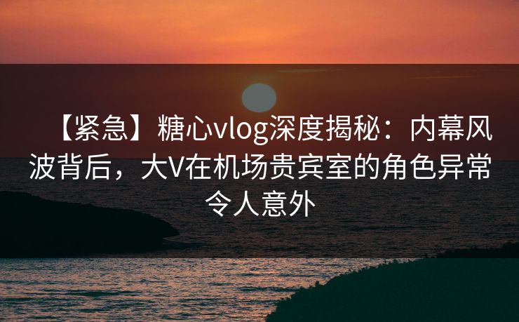 【紧急】糖心vlog深度揭秘：内幕风波背后，大V在机场贵宾室的角色异常令人意外
