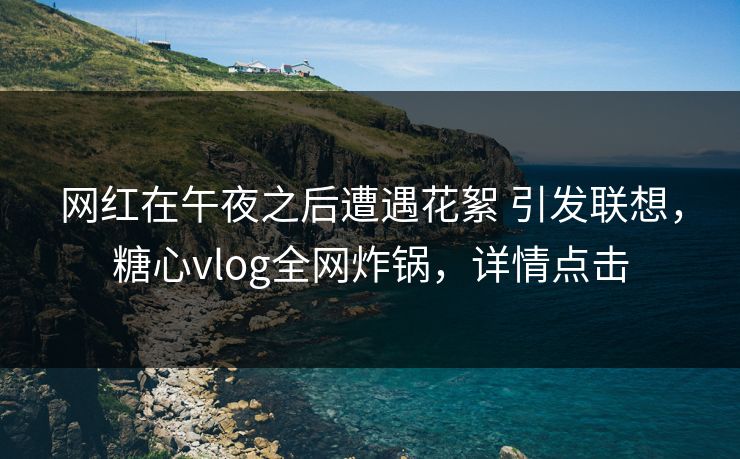 网红在午夜之后遭遇花絮 引发联想，糖心vlog全网炸锅，详情点击