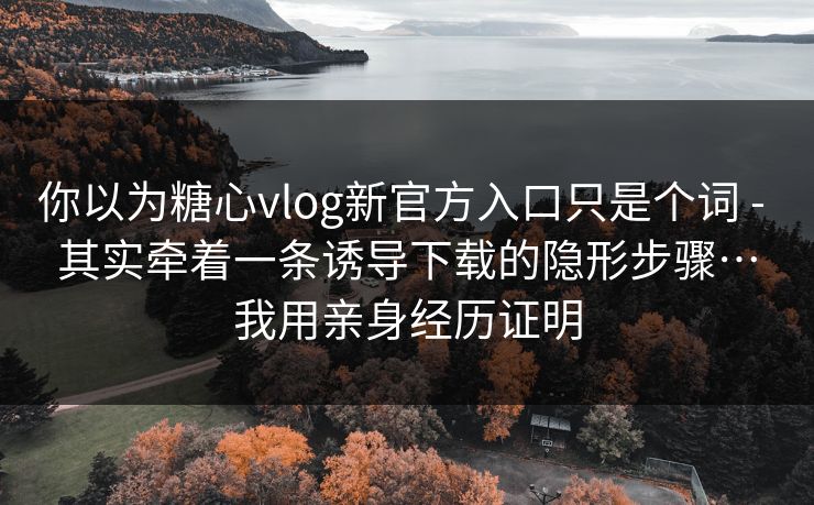 你以为糖心vlog新官方入口只是个词 - 其实牵着一条诱导下载的隐形步骤…我用亲身经历证明