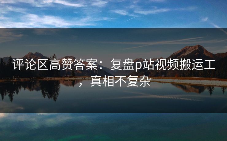 评论区高赞答案：复盘p站视频搬运工，真相不复杂
