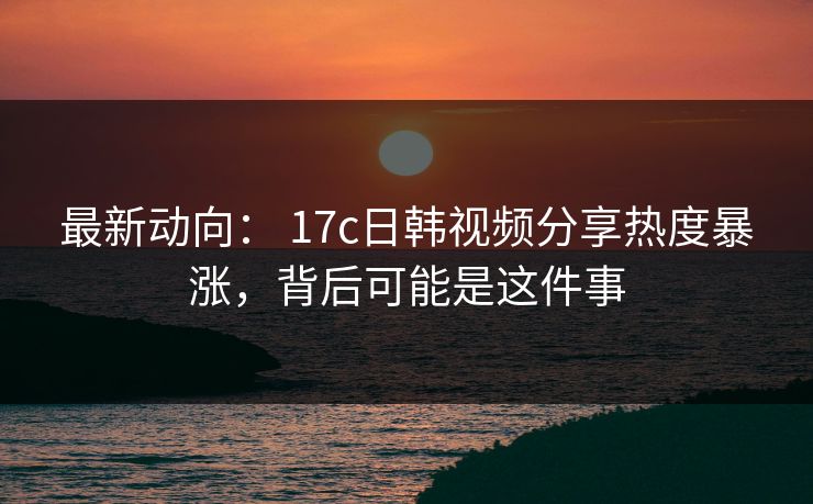 最新动向： 17c日韩视频分享热度暴涨，背后可能是这件事