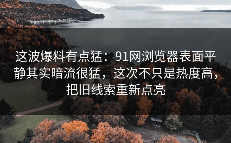 这波爆料有点猛：91网浏览器表面平静其实暗流很猛，这次不只是热度高，把旧线索重新点亮