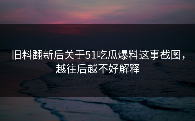 旧料翻新后关于51吃瓜爆料这事截图，越往后越不好解释