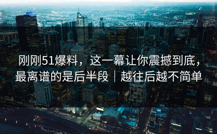 刚刚51爆料，这一幕让你震撼到底，最离谱的是后半段｜越往后越不简单